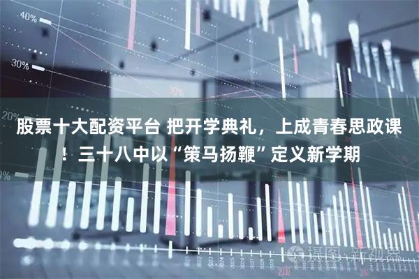 股票十大配资平台 把开学典礼，上成青春思政课！三十八中以“策马扬鞭”定义新学期