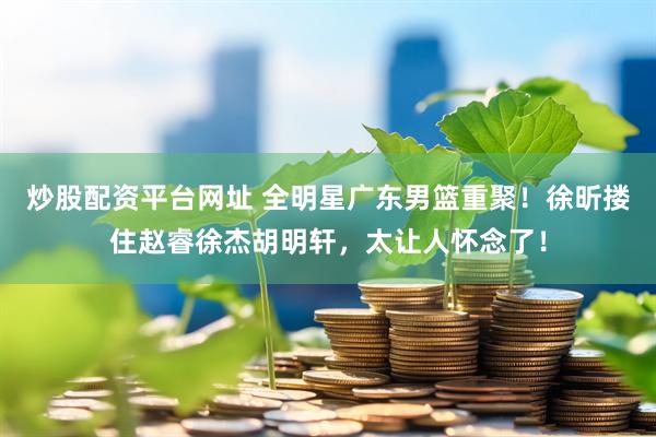炒股配资平台网址 全明星广东男篮重聚！徐昕搂住赵睿徐杰胡明轩，太让人怀念了！