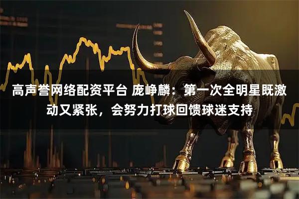 高声誉网络配资平台 庞峥麟：第一次全明星既激动又紧张，会努力打球回馈球迷支持