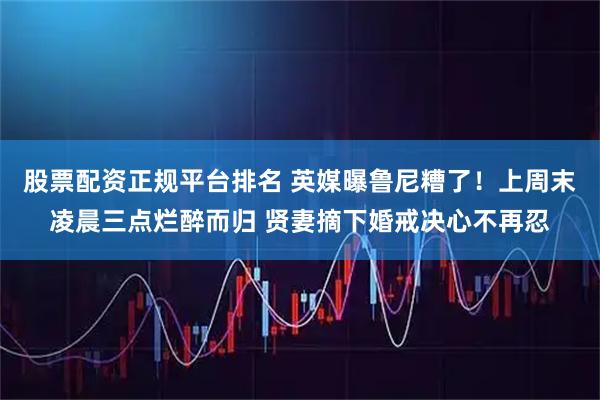 股票配资正规平台排名 英媒曝鲁尼糟了！上周末凌晨三点烂醉而归 贤妻摘下婚戒决心不再忍