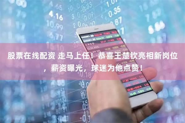 股票在线配资 走马上任！恭喜王楚钦亮相新岗位，薪资曝光，球迷为他点赞！