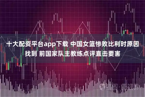 十大配资平台app下载 中国女篮惨败比利时原因找到 前国家队主教练点评直击要害