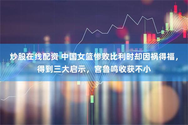 炒股在线配资 中国女篮惨败比利时却因祸得福，得到三大启示，宫鲁鸣收获不小