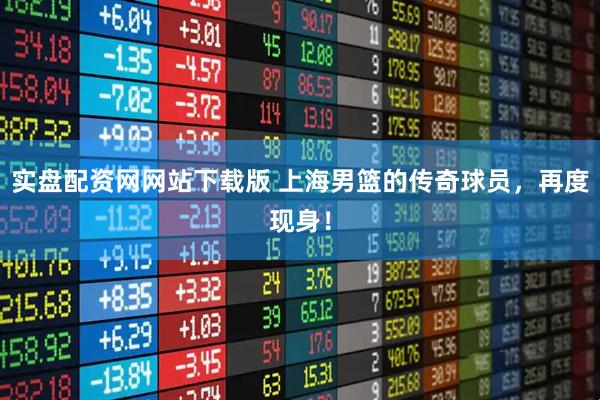 实盘配资网网站下载版 上海男篮的传奇球员，再度现身！