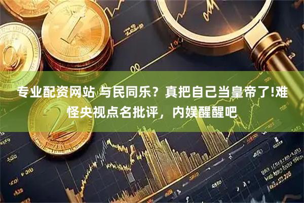 专业配资网站 与民同乐？真把自己当皇帝了!难怪央视点名批评，内娱醒醒吧