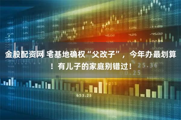 金股配资网 宅基地确权“父改子”，今年办最划算！有儿子的家庭别错过！