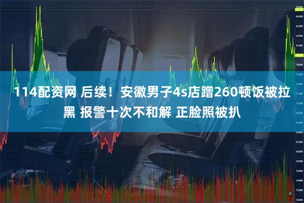 114配资网 后续！安徽男子4s店蹭260顿饭被拉黑 报警十次不和解 正脸照被扒