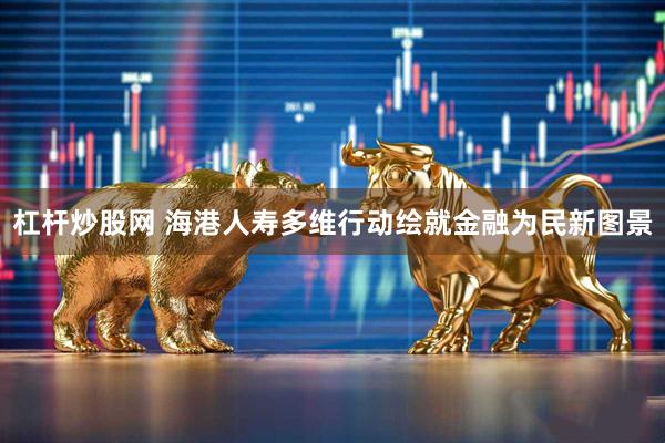 杠杆炒股网 海港人寿多维行动绘就金融为民新图景