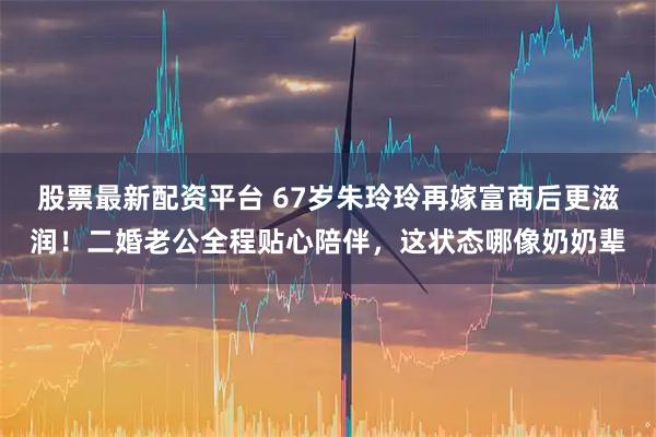 股票最新配资平台 67岁朱玲玲再嫁富商后更滋润！二婚老公全程贴心陪伴，这状态哪像奶奶辈