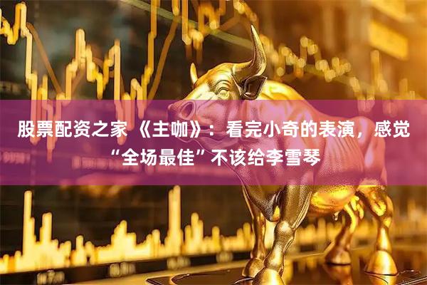 股票配资之家 《主咖》：看完小奇的表演，感觉“全场最佳”不该给李雪琴