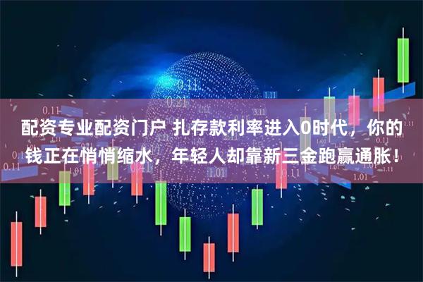 配资专业配资门户 扎存款利率进入0时代，你的钱正在悄悄缩水，年轻人却靠新三金跑赢通胀！