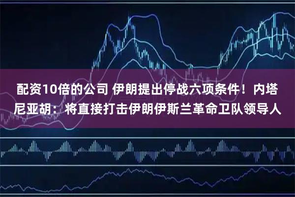 配资10倍的公司 伊朗提出停战六项条件！内塔尼亚胡：将直接打击伊朗伊斯兰革命卫队领导人