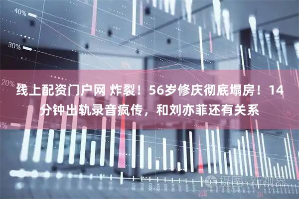 线上配资门户网 炸裂！56岁修庆彻底塌房！14分钟出轨录音疯传，和刘亦菲还有关系
