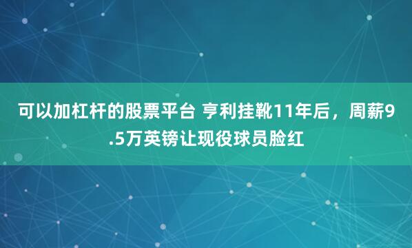 可以加杠杆的股票平台 亨利挂靴11年后，周薪9.5万英镑让现役球员脸红
