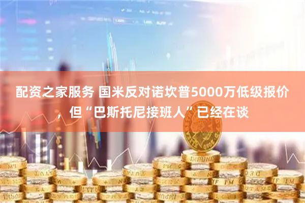配资之家服务 国米反对诺坎普5000万低级报价，但“巴斯托尼接班人”已经在谈